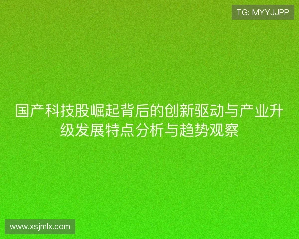 国产科技股崛起背后的创新驱动与产业升级发展特点分析与趋势观察 国产科技股崛起背后的创新驱动与产业升级发展特点分析与趋势观察